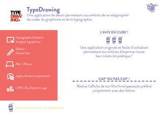 LES MINI SMOOTHIES - NOVEMBRE 2014 
L’AVIS DU CUBE ! 
CAP’ OU PAS CAP’ ! 
TypeDrawing 
Une application de dessin permettant aux enfants de se réapproprier 
les codes du graphisme et de la typographie. 
Une application originale et facile d’utilisation 
permettant aux enfants d’exprimer toute 
leur créativité poétique ! 
Réalise l’affiche de ton film/livre/spectacle préféré 
uniquement avec des lettres. 
#typographie #création 
#original #graphisme 
Editeur : 
Hansol Huh 
iPad | iPhone 
1,79€ | Pas d’achat in-app 
anglais (facile à comprendre) 
 