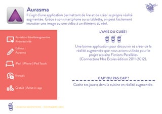 LES MINI SMOOTHIES - NOVEMBRE 2014 
L’AVIS DU CUBE ! 
CAP’ OU PAS CAP’ ! 
Aurasma 
Il s’agit d’une application permettant de lire et de créer sa propre réalité 
augmentée. Grâce à son smartphone ou sa tablette, on peut facilement 
incruster une image ou une vidéo à un élément du réel. 
Une bonne application pour découvrir et créer de la 
réalité augmentée que nous avions utilisée pour le 
projet scolaire Fictions Parallèles 
(Connectons Nos Écoles édition 2011-2012). 
Cache tes jouets dans la cuisine en réalité augmentée. 
#création #réalitéaugmentée 
#interactivité 
Editeur : 
Aurasma 
iPad | iPhone | iPod Touch 
Gratuit | Achat in-app 
français 
 