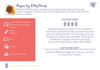 LES MINI SMOOTHIES - NOVEMBRE 2014 
L’AVIS DU CUBE ! 
CAP’ OU PAS CAP’ ! 
Paper by FiftyThree 
Paper by FiftyThree est une application de dessin présentée sous forme de 
carnets d’esquisse. Plusieurs outils sont à disposition de l’utilisateur afin d’écrire, 
dessiner, colorier … 
Un grand classique du Cube! Facile à prendre en 
main, cette application permet aussi bien de prendre 
des notes que de dessiner. On aime l’idée du carnet 
d’esquisse numérique à personnaliser. Nous l’avions 
utilisée pour le projet scolaire Carnets d’art. 
(Connectons Nos Écoles édition 2012-2013). 
Utilise les différentes pages du carnet pour raconter 
une histoire par le dessin. 
#créativité #écrire #dessiner 
#colorier #carnetnumérique 
#esquisse 
Editeur : 
FiftyThree 
iPad 
Gratuit | Achats in-app 
français 
 
