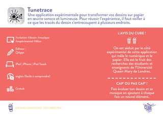 L’AVIS DU CUBE ! 
LES MINI SMOOTHIES - OCTOBRE 2014 
CAP’ OU PAS CAP’ ! 
Tunetrace 
Une application expérimentale pour transformer vos dessins sur papier 
en oeuvre sonore et lumineuse. Pour réussir l’expérience, il faut veiller à 
ce que les tracés du dessin s’entrecoupent à plusieurs endroits. 
On est séduit par le côté 
expérimental de cette application 
qui mêle le numérique et le 
papier. Elle est le fruit des 
recherches des étudiants et 
enseignants de l’Université 
Queen Mary de Londres. 
Fais évoluer ton dessin et sa 
musique en ajoutant à chaque 
fois un nouvel élément. 
#création #dessin #musique 
#expérimental #Miro 
Editeur : 
QApps 
iPad | iPhone | iPod Touch 
Gratuit 
anglais (facile à comprendre) 
 