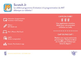L’AVIS DU CUBE ! 
CAP’ OU PAS CAP’ ! 
LES MINI SMOOTHIES - OCTOBRE 2014 
Scratch Jr 
Le célèbre programme d’initiation à la programmation du MIT 
débarque sur tablette ! 
Une application intuitive, 
idéale pour une première 
initiation au code. 
Réalise une course entre trois 
personnages. Choisis le décor 
et n’oublie pas l’arbitre qui 
lance le départ ! 
#éducation #programmation 
#initiation #informatique 
Editeur : 
MIT Media Lab 
iPad | iPhone | iPod Touch 
Gratuit | Pas d’achat in-app 
anglais 
(facile à comprendre) 
 