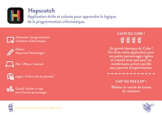 LES MINI SMOOTHIES - OCTOBRE 2014 
L’AVIS DU CUBE ! 
CAP’ OU PAS CAP’ ! 
Hopscotch 
Application drôle et colorée pour apprendre la logique 
de la programmation informatique. 
Un grand classique du Cube ! 
On aime cette application pour 
ces petits personnages rigolos 
et colorés ainsi que pour les 
nombreuses actions qu’elle 
nous permet d’expérimenter. 
Réalise un cercle de toutes 
les couleurs. 
#éducation #programmation 
#initiation #informatique 
Editeur : 
Hopscotch Technologies 
iPad | iPhone | Android 
Gratuit | Achats in-app 
pour d’autres personnages 
anglais (à faire avec les parents) 
 