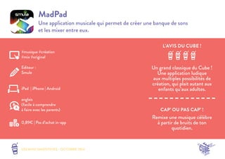 L’AVIS DU CUBE ! 
LES MINI SMOOTHIES - OCTOBRE 2014 
CAP’ OU PAS CAP’ ! 
MadPad 
Une application musicale qui permet de créer une banque de sons 
et les mixer entre eux. 
Un grand classique du Cube ! 
Une application ludique 
aux multiples possibilités de 
création, qui plait autant aux 
enfants qu’aux adultes. 
Remixe une musique célèbre 
à partir de bruits de ton 
quotidien. 
#musique #création 
#mix #original 
Editeur : 
Smule 
iPad | iPhone | Android 
0,89€ | Pas d’achat in-app 
anglais 
(facile à comprendre 
à faire avec les parents) 
 
