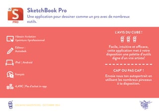 L’AVIS DU CUBE ! 
LES MINI SMOOTHIES - OCTOBRE 2014 
CAP’ OU PAS CAP’ ! 
SketchBook Pro 
Une application pour dessiner comme un pro avec de nombreux 
outils. 
Facile, intuitive et efficace, 
cette application met à votre 
disposition une palette d’outils 
digne d’un vrai artiste! 
Envoie nous ton autoportrait en 
utilisant les nombreux pinceaux 
à ta disposition. 
#dessin #création 
#peinture #professionnel 
Editeur : 
Autodesk 
iPad | Android 
4,49€ | Pas d’achat in-app 
français 
 