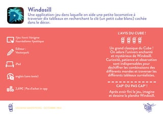 L’AVIS DU CUBE ! 
LES MINI SMOOTHIES - OCTOBRE 2014 
CAP’ OU PAS CAP’ ! 
Windosill 
Une application-jeu dans laquelle on aide une petite locomotive à 
traverser dix tableaux en recherchant la clé (un petit cube blanc) cachée 
dans le décor. 
Un grand classique du Cube ! 
On adore l’univers enchanté 
et mystérieux de Windosill. 
Curiosité, patience et observation 
sont indispensables pour 
déchiffrer les combinaisons des 
différents mondes et traverser les 
différents tableaux surréalistes. 
Après avoir fini le jeu, imagine 
et dessine la planète Windosill. 
#jeu #ovni #énigme 
#surréalisme #poétique 
Editeur : 
Vectorpark 
iPad 
2,69€ | Pas d’achat in-app 
anglais (sans texte) 
 