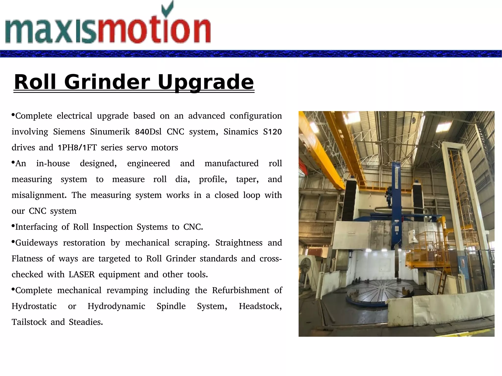 Roll Grinder Upgrade
Complete electrical upgrade based on an advanced configuration
involving Siemens Sinumerik 840Dsl CNC system, Sinamics S120
drives and 1PH8/1FT series servo motors
An in-house designed, engineered and manufactured roll
measuring system to measure roll dia, profile, taper, and
misalignment. The measuring system works in a closed loop with
our CNC system
Interfacing of Roll Inspection Systems to CNC.
Guideways restoration by mechanical scraping. Straightness and
Flatness of ways are targeted to Roll Grinder standards and cross-
checked with LASER equipment and other tools.
Complete mechanical revamping including the Refurbishment of
Hydrostatic or Hydrodynamic Spindle System, Headstock,
Tailstock and Steadies.
 