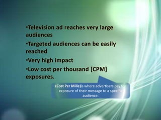 •Television ad reaches very large
audiences
•Targeted audiences can be easily
reached
•Very high impact
•Low cost per thousand [CPM]
exposures.
(Cost Per Mille)is where advertisers pay for
exposure of their message to a specific
audience.
 