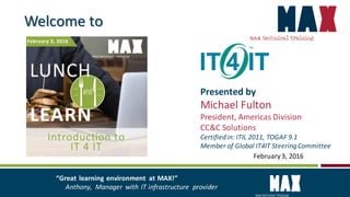 February3, 2016
Welcome to
Presented by
Michael Fulton
President, Americas Division
CC&C Solutions
Certifiedin: ITIL 2011, TOGAF 9.1
Member of Global IT4IT SteeringCommittee
“Great learning environment at MAX!”
Anthony, Manager with IT infrastructure provider
 