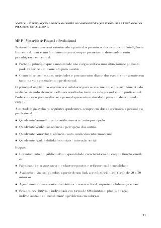 !
ANEXO 1 - INFORMAÇÕES ADICIONAIS SOBRE OS ASSESSMENTS QUE PODEM SER UTILIZADOS NO
PROCESSO DE COACHING
!
MPP - Maturidade Pessoal e Proﬁssional
Trata-se de um assessment estruturado a partir das premissas dos estudos de Inteligência
Emocional, tem como fundamento as raízes que permeiam o desenvolvimento
psicológico e emocional:
๏ Parte do princípio que a maturidade não é algo estático, mas situacional e portanto
pode variar de um momento para o outro .
๏ Como lidar com as suas ansiedades e pensamentos diante dos eventos que acontecem
tanto na vida pessoal como proﬁssional.
O principal objetivo do assessment é colaborar para o crescimento e desenvolvimento do
avaliado, visando alcançar melhores resultados tanto na vida pessoal como proﬁssional.
Pode ser usado para avaliar se a pessoal apresenta maturidade para um determinado
cargo .
A metodologia avalia os seguintes quadrantes, sempre em duas dimensões, a pessoal e a
proﬁssional:
๏ Quadrante Vermelho: auto-conhecimento / auto-percepção
๏ Quadrante Verde: consciência / percepção dos outros
๏ Quadrante Amarelo: resiliência / auto-conhecimento emocional
๏ Quadrante Azul: habilidades sociais / interação social
Etapas:
๏ Levantamento do público-alvo > quantidade, características do cargo / função, email,
etc
๏ Palestra sobre o assessment > esclarecer pontos e reforçar conﬁdencialidade
๏ Avaliação > via computador, a partir de um link a ser fornecido, em torno de 20 a 30
minutos
๏ Agendamento das sessões devolutivas > reservar local, suporte da liderança senior
๏ Sessões devolutivas > individuais em torno de 60 minutos > planos de ação
individualizados > transformar o problema em solução
!
!
11
 