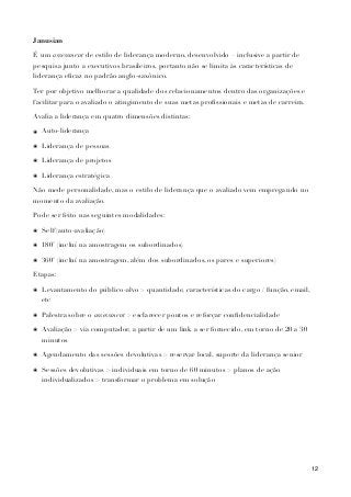 Janusian
É um assessment de estilo de liderança moderno, desenvolvido – inclusive a partir de
pesquisa junto a executivos brasileiros, portanto não se limita às características de
liderança eﬁcaz no padrão anglo-saxônico.
Ter por objetivo melhorar a qualidade dos relacionamentos dentro das organizações e
facilitar para o avaliado o atingimento de suas metas proﬁssionais e metas de carreira.
Avalia a liderança em quatro dimensões distintas:
๏ Auto-liderança
๏ Liderança de pessoas
๏ Liderança de projetos
๏ Liderança estratégica
Não mede personalidade, mas o estilo de liderança que o avaliado vem empregando no
momento da avaliação.
Pode ser feito nas seguintes modalidades:
๏ Self (auto-avaliação)
๏ 180˚ (incluí na amostragem os subordinados)
๏ 360˚ (incluí na amostragem, além dos subordinados, os pares e superiores)
Etapas:
๏ Levantamento do público-alvo > quantidade, características do cargo / função, email,
etc
๏ Palestra sobre o assessment > esclarecer pontos e reforçar conﬁdencialidade
๏ Avaliação > via computador, a partir de um link a ser fornecido, em torno de 20 a 30
minutos
๏ Agendamento das sessões devolutivas > reservar local, suporte da liderança senior
๏ Sessões devolutivas > individuais em torno de 60 minutos > planos de ação
individualizados > transformar o problema em solução
12
 