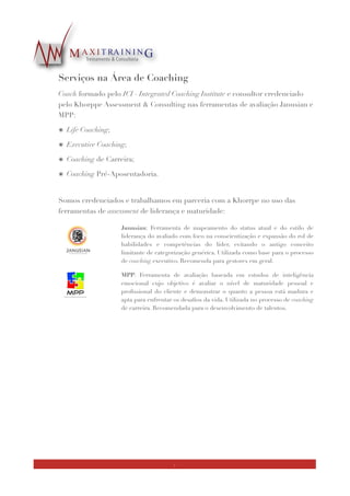 Serviços na Área de Coaching
Coach formado pelo ICI - Integrated Coaching Institute e consultor credenciado pelo
Khorppe Assessment & Consulting nas ferramentas de avaliação Janusian e MPP:
๏ Life Coaching;
๏ Executive Coaching;
๏ Coaching de Carreira;
๏ Coaching Pré-Aposentadori
๏ Coaching para Jovens Talentos e Potenciaisa.
!
Somos formados, credenciados e trabalhamos em parceria com a Khorrpe no uso das
seguintes ferramentas de assessment de liderança e maturidade:
Utilizamos a metodologia de coaching integrado do ICI, onde os aspectos relacionados
ao desenvolvimento de competências proﬁssionais são trabalhados, mas sem negligenciar
áreas comuns ao Life Coaching. Segue ilustração com o ﬂuxo da metodologia:
ﬁg. 3
!
Junusian: Ferramenta de mapeamento do status atual e do estilo de
liderança do avaliado com foco na conscientização e expansão do rol de
habilidades e competências do líder, evitando o antigo conceito
limitante de categorização genérica. Utilizada como base para o processo
de coaching executivo. Recomenda para gestores em geral.
MPP: Ferramenta de avaliação baseada em estudos de inteligência
emocional cujo objetivo é avaliar o nível de maturidade pessoal e
proﬁssional do cliente e demonstrar o quanto a pessoa está madura e
apta para enfrentar os desaﬁos da vida. Utilizada no processo de coaching
de carreira. Recomendada para o desenvolvimento de talentos.
7
 