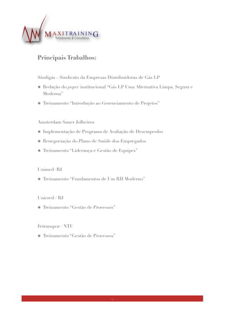 !
Realizações:
!
Consultoria Ability / Postos Forza
๏ Desenvolvimento de material de treinamento e facilitação de cursos- módulos
“Gestão de RH”, envolvendo os seguintes conteúdos: Liderança, Gestão de Equipes,
Feedback e Gerenciamento do Tempo
๏ Projeto desenvolvido em parceria com a Consultoria em RH Ability
!
AIGLP - Associação Iberoamericana de Gás LP
๏ Coaching de carreira
๏ Serviços de consultoria executiva, incluindo o desenvolvimento, implementação e
monitoramento de um plano estratégico de trabalho para os triênio 2014, 2015 e 2016
๏ Desenvolvimento de conteúdo para website da AIGLP
!
IED / RJ - Instituto Europeo di Design
๏ Palestra sobre Liderança Efetiva e o Líder Coach
!
Sindigás - Sindicato da Empresas Distribuidoras de Gás LP
๏ Redação do paper institucional “Gás LP Uma Alternativa Limpa, Segura e Moderna”
๏ Treinamento “Introdução ao Gerenciamento de Projetos”
!
Amsterdam Sauer Joalheiros
๏ Implementação de Programa de Avaliação de Desempenho
๏ Renegociação do Plano de Saúde dos Empregados
๏ Treinamento “Liderança e Gestão de Equipes”
!
!
!
8
 