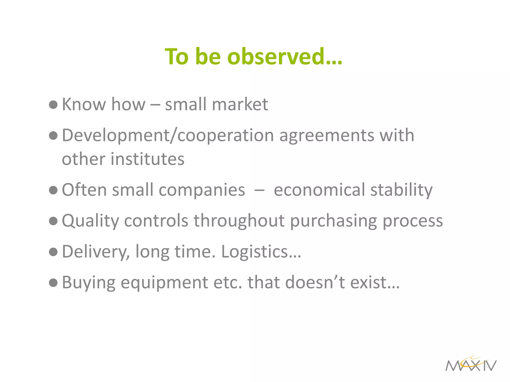 To be observed… 
●Know how – small market 
●Development/cooperation agreements with other institutes 
●Often small companies – economical stability 
●Quality controls throughout purchasing process 
●Delivery, long time. Logistics… 
●Buying equipment etc. that doesn’t exist…  