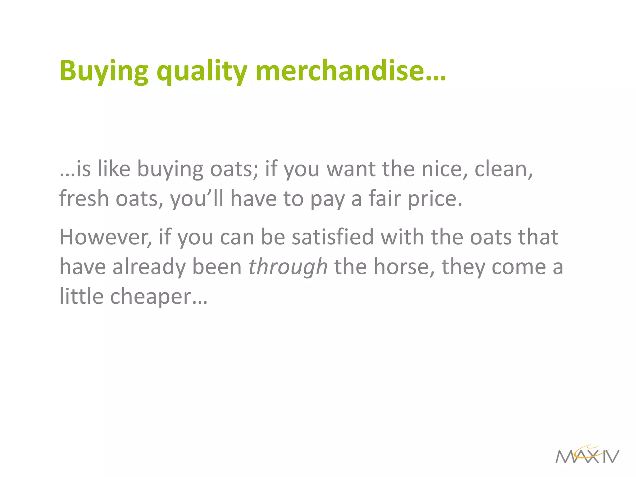 Buying quality merchandise… 
…is like buying oats; if you want the nice, clean, fresh oats, you’ll have to pay a fair price. 
However, if you can be satisfied with the oats that have already been through the horse, they come a little cheaper…  
