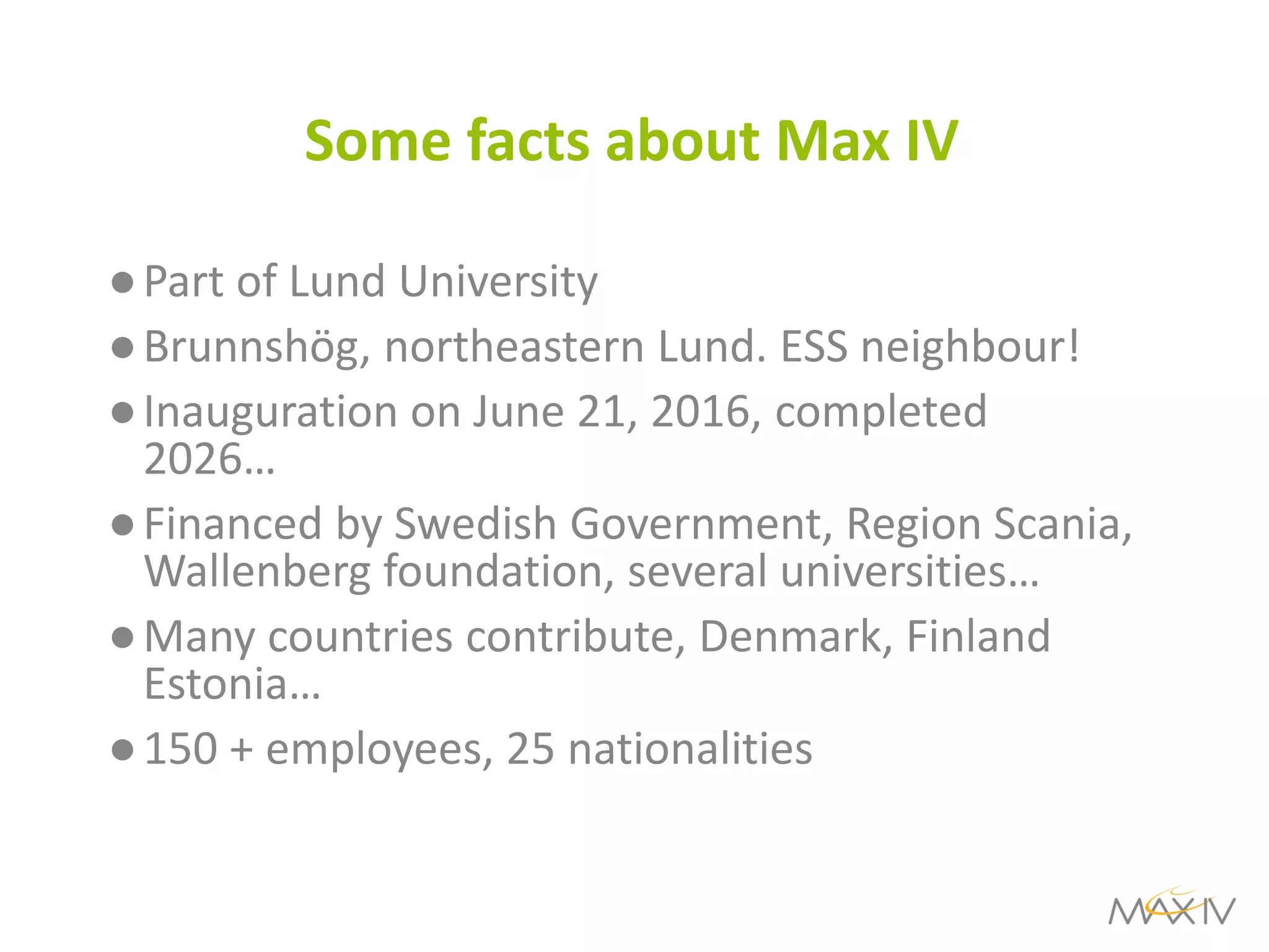 Some facts about Max IV 
●Part of Lund University 
●Brunnshög, northeastern Lund. ESS neighbour! 
●Inauguration on June 21, 2016, completed 2026… 
●Financed by Swedish Government, Region Scania, Wallenberg foundation, several universities… 
●Many countries contribute, Denmark, Finland Estonia… 
●150 + employees, 25 nationalities 
 