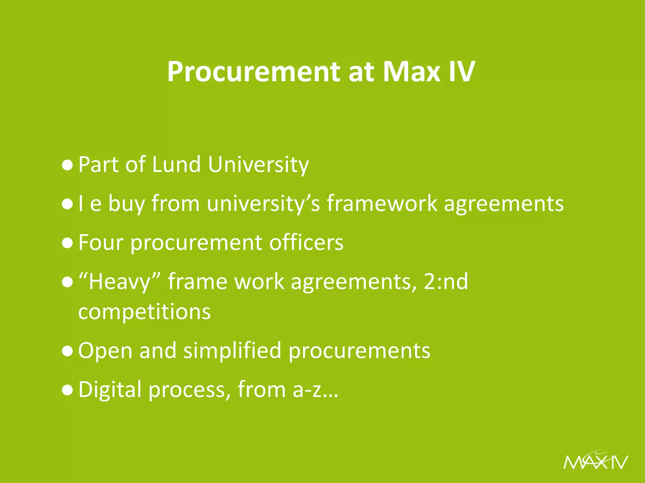 Procurement at Max IV 
●Part of Lund University 
●I e buy from university’s framework agreements 
●Four procurement officers 
●“Heavy” frame work agreements, 2:nd competitions 
●Open and simplified procurements 
●Digital process, from a-z…  