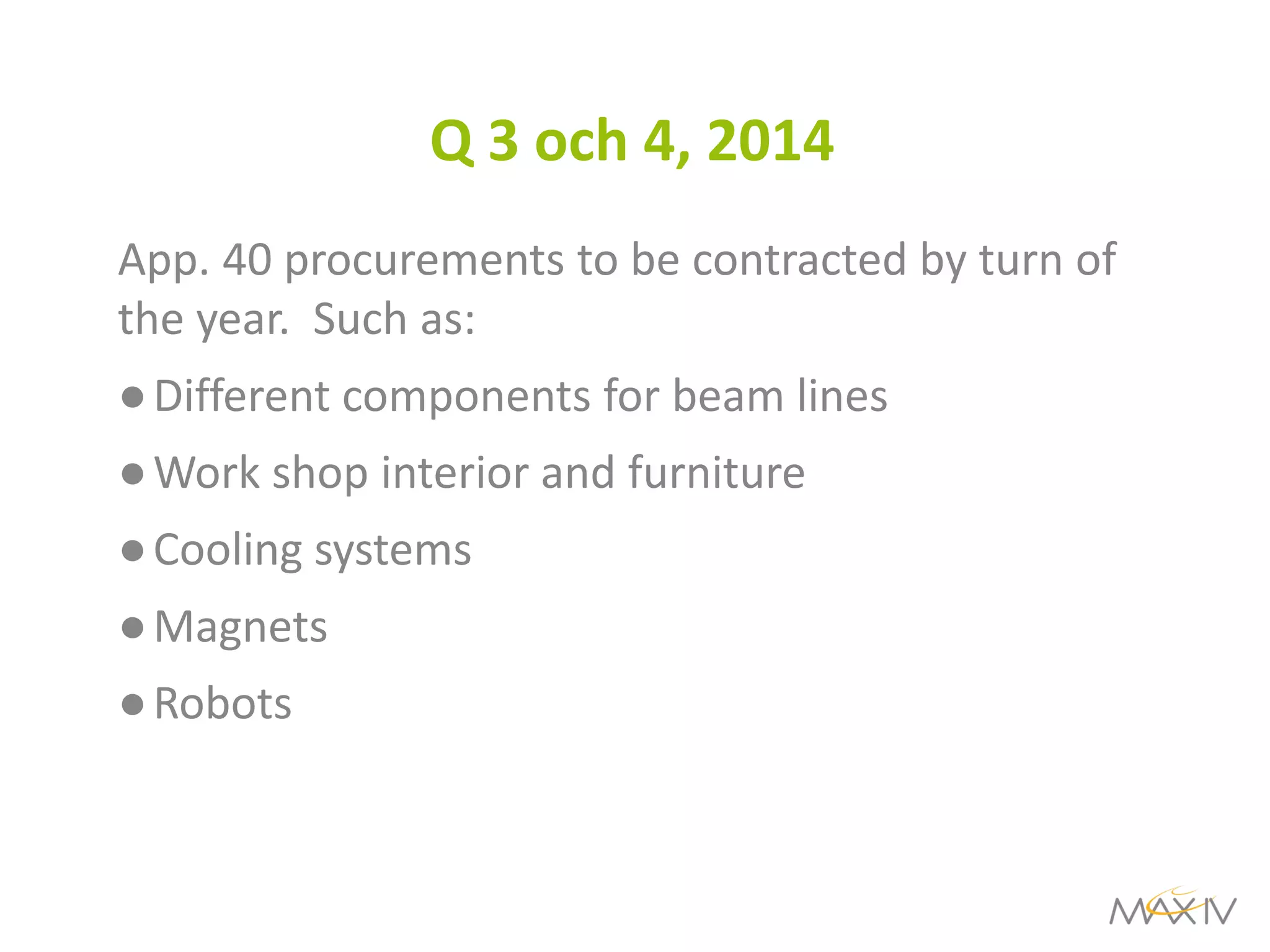 Q 3 och 4, 2014 
App. 40 procurements to be contracted by turn of the year. Such as: 
●Different components for beam lines 
●Work shop interior and furniture 
●Cooling systems 
●Magnets 
●Robots  