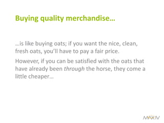 Buying quality merchandise… 
…is like buying oats; if you want the nice, clean, fresh oats, you’ll have to pay a fair price. 
However, if you can be satisfied with the oats that have already been through the horse, they come a little cheaper…  