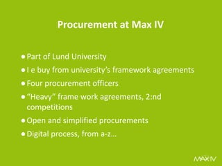 Procurement at Max IV 
●Part of Lund University 
●I e buy from university’s framework agreements 
●Four procurement officers 
●“Heavy” frame work agreements, 2:nd competitions 
●Open and simplified procurements 
●Digital process, from a-z…  