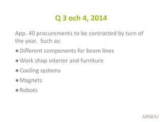 Q 3 och 4, 2014 
App. 40 procurements to be contracted by turn of the year. Such as: 
●Different components for beam lines 
●Work shop interior and furniture 
●Cooling systems 
●Magnets 
●Robots  
