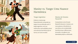 Maxixe vs. Tango: Uma Nuance
Harmônica
Tango Argentino
Embora o maxixe seja
frequentemente comparado ao
tango, há uma distinção sutil. O
tango argentino, com sua
melancolia e sensualidade, possui
uma estrutura harmônica que se
tornou um ícone mundial.
Maxixe de Ernesto
Nazareth
Compositores como Ernesto
Nazareth elevaram o maxixe a um
novo patamar, infundindo em
suas obras uma complexidade
harmônica que o diferenciava,
tornando-o um gênero com
identidade própria e sofisticada.
 