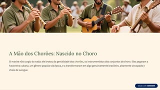 A Mão dos Chorões: Nascido no Choro
O maxixe não surgiu do nada; ele brotou da genialidade dos chorões, os instrumentistas dos conjuntos de choro. Eles pegaram a
havaneira cubana, um gênero popular da época, e a transformaram em algo genuinamente brasileiro, altamente sincopado e
cheio de suingue.
 