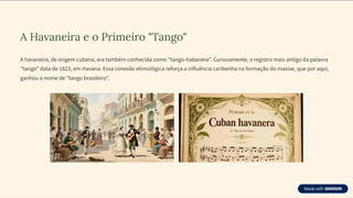 A Havaneira e o Primeiro "Tango"
A havaneira, de origem cubana, era também conhecida como "tango-habanera". Curiosamente, o registro mais antigo da palavra
"tango" data de 1823, em Havana. Essa conexão etimológica reforça a influência caribenha na formação do maxixe, que por aqui,
ganhou o nome de "tango brasileiro".
 