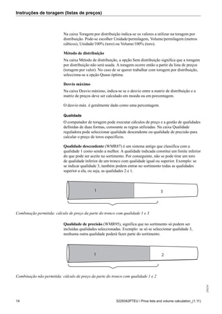 Instruções de toragem (listas de preços)
256234
14 5229342PTEU / Price lists and volume calculation_(1.11)
Na caixa Toragem por distribuição indica-se os valores a utilizar na toragem por
distribuição. Pode-se escolher Unidade/permilagem, Volume/permilagem (metros
cúbicos), Unidade/100% (toro) ou Volume/100% (toro).
Método de distribuição
Na caixa Método de distribuição, a opção Sem distribuição significa que a toragem
por distribuição não será usada. A toragem ocorre então a partir da lista de preços
(toragem por valor). No caso de se querer trabalhar com toragem por distribuição,
selecciona-se a opção Quase óptima.
Desvio máximo
Na caixa Desvio máximo, indica-se se o desvio entre a matriz de distribuição e a
matriz de preços deve ser calculado em moeda ou em porcentagem.
O desvio máx. é geralmente dado como uma percentagem.
Qualidade
O computador de toragem pode executar cálculos de preço e a gestão de qualidades
definidas de duas formas, consoante as regras utilizadas. Na caixa Qualidade
reguladora pode seleccionar qualidade descendente ou qualidade de precisão para
calcular o preço de toros específicos.
Qualidade descendente (WMR87) é um sistema antigo que classifica com a
qualidade 1 como sendo a melhor. A qualidade indicada constitui um limite inferior
do que pode ser aceite no sortimento. Por conseguinte, não se pode tirar um toro
de qualidade inferior de um tronco com qualidade igual ou superior. Exemplo: se
se indicar qualidade 3, também podem entrar no sortimento todas as qualidades
superior a ela, ou seja, as qualidades 2 e 1.
1 3
Combinação permitida: cálculo de preço da parte do tronco com qualidade 1 e 3
Qualidade de precisão (WMR95), significa que no sortimento só podem ser
incluídas qualidades seleccionadas. Exemplo: se só se seleccionar qualidade 3,
nenhuma outra qualidade poderá fazer parte do sortimento.
1 2
Combinação não permitida: cálculo de preço da parte do tronco com qualidade 1 e 2
 