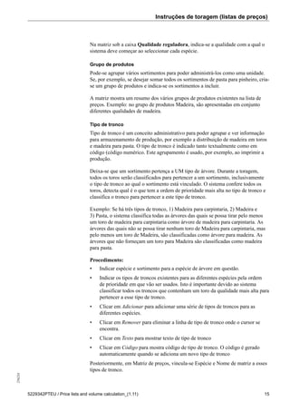 Instruções de toragem (listas de preços)256234
5229342PTEU / Price lists and volume calculation_(1.11) 15
Na matriz sob a caixa Qualidade reguladora, indica-se a qualidade com a qual o
sistema deve começar ao seleccionar cada espécie.
Grupo de produtos
Pode-se agrupar vários sortimentos para poder administrá-los como uma unidade.
Se, por exemplo, se desejar somar todos os sortimentos de pasta para pinheiro, cria-
se um grupo de produtos e indica-se os sortimentos a incluir.
A matriz mostra um resumo dos vários grupos de produtos existentes na lista de
preços. Exemplo: no grupo de produtos Madeira, são apresentadas em conjunto
diferentes qualidades de madeira.
Tipo de tronco
Tipo de tronco é um conceito administrativo para poder agrupar e ver informação
para armazenamento de produção, por exemplo a distribuição de madeira em toros
e madeira para pasta. O tipo de tronco é indicado tanto textualmente como em
código (código numérico. Este agrupamento é usado, por exemplo, ao imprimir a
produção.
Deixa-se que um sortimento pertença a UM tipo de árvore. Durante a toragem,
todos os toros serão classificados para pertencer a um sortimento, inclusivamente
o tipo de tronco ao qual o sortimento está vinculado. O sistema confere todos os
toros, detecta qual é o que tem a ordem de prioridade mais alta no tipo de tronco e
classifica o tronco para pertencer a este tipo de tronco.
Exemplo: Se há três tipos de tronco, 1) Madeira para carpintaria, 2) Madeira e
3) Pasta, o sistema classifica todas as árvores das quais se possa tirar pelo menos
um toro de madeira para carpintaria como árvore de madeira para carpintaria. As
árvores das quais não se possa tirar nenhum toro de Madeira para carpintaria, mas
pelo menos um toro de Madeira, são classificadas como árvore para madeira. As
árvores que não forneçam um toro para Madeira são classificadas como madeira
para pasta.
Procedimento:
• Indicar espécie e sortimento para a espécie de árvore em questão.
• Indicar os tipos de troncos existentes para as diferentes espécies pela ordem
de prioridade em que vão ser usados. Isto é importante devido ao sistema
classificar todos os troncos que contenham um toro da qualidade mais alta para
pertencer a esse tipo de tronco.
• Clicar em Adicionar para adicionar uma série de tipos de troncos para as
diferentes espécies.
• Clicar em Remover para eliminar a linha de tipo de tronco onde o cursor se
encontra.
• Clicar em Texto para mostrar texto de tipo de tronco
• Clicar em Código para mostra código de tipo de tronco. O código é gerado
automaticamente quando se adiciona um novo tipo de tronco
Posteriormente, em Matriz de preços, vincula-se Espécie e Nome de matriz a esses
tipos de tronco.
 