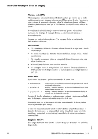 Instruções de toragem (listas de preços)
256234
16 5229342PTEU / Price lists and volume calculation_(1.11)
Altura do peito (DAP)
Altura do peito é um conceito de medida de silvicultura que implica que se mede
o diâmetro da árvore à altura do peito, ou seja, 130 cm acima do solo. Num tronco
com o cálculo de toragem já efectuado, o DAP é indicado geralmente a 120 cm
depois do ponto de corte, dado que se calcula que o toco significa uma redução de
10 cm.
Aqui decide-se qual a informação a atribuir à árvore, quantas classes serão
indicadas, etc. Este tipo de produção destina-se principalmente a registo e
acompanhamento.
Começar por indicar informação para Criar intervalo. Todas as medidas são
indicadas em centímetros.
Procedimento:
• Na caixa Desde, indica-se o diâmetro mínimo do tronco, ou seja, onde a matriz
deve começar
• Na caixa Até, indica-se o diâmetro máximo do tronco, ou seja, aonde a matriz
deve terminar
• Na caixa Escalonamento indica-se a magnitude do escalonamento entre cada
classe de diâmetro
• Clicar no botão Executar para actualizar a matriz
• Na caixa para Ponto de medição sobre toco, indica-se aonde se deve medir o
DAP actual (ver lista de preços). Não se incluem pontos de medição de menos
de 8 cm.
Ramos sãos
Seleccione a função para a qualidade automática de ramos sãos:
0 Nenhuma função Sem configuração automática de ramos sãos. O operador tem de indicar
a qualidade manualmente.
1 y = (a+bx) x d Calcular a qualidade automática do ramo são com base no cálculo linear
da qualidade de um ramo são.
2 y = (a+bx+cx2
) x d Calcular a qualidade automática do ramo são com base em cálculos de
segundo grau do diâmetro do ramo são.
Sob tipo de função, seleccione os parâmetros para o cálculo e também a qualidade
a ser definida para o diâmetro de todas as espécies de árvore.
Se nenhum ramo são se destina a ser utilizado para as espécies de árvore, defina
todos os parâmetros para zero (0).
O ramo são é automaticamente torado se o topo do toro for cortado utilizando o
diâmetro de ramos sãos e se uma qualidade inicial for definida para o toro. Esta
qualidade é apresentada no tronco actual e a produção do toro armazenada com
esta qualidade.
Secção de diâmetro
Esta função é utilizada para calcular o volume da espécie de troncos nos relatórios
de produção.
 