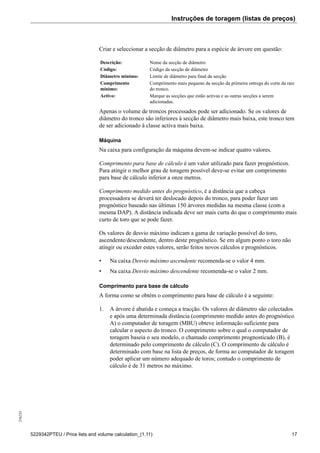 Instruções de toragem (listas de preços)256234
5229342PTEU / Price lists and volume calculation_(1.11) 17
Criar e seleccionar a secção de diâmetro para a espécie de árvore em questão:
Descrição: Nome da secção de diâmetro
Código: Código da secção de diâmetro
Diâmetro mínimo: Limite de diâmetro para final da secção
Comprimento
mínimo:
Comprimento mais pequeno da secção da primeira entrega do corte da raiz
do tronco.
Activo: Marque as secções que estão activas e as outras secções a serem
adicionadas.
Apenas o volume de troncos processados pode ser adicionado. Se os valores de
diâmetro do tronco são inferiores à secção de diâmetro mais baixa, este tronco tem
de ser adicionado à classe activa mais baixa.
Máquina
Na caixa para configuração da máquina devem-se indicar quatro valores.
Comprimento para base de cálculo é um valor utilizado para fazer prognósticos.
Para atingir o melhor grau de toragem possível deve-se evitar um comprimento
para base de cálculo inferior a onze metros.
Comprimento medido antes do prognóstico, é a distância que a cabeça
processadora se deverá ter deslocado depois do tronco, para poder fazer um
prognóstico baseado nas últimas 150 árvores medidas na mesma classe (com a
mesma DAP). A distância indicada deve ser mais curta do que o comprimento mais
curto de toro que se pode fazer.
Os valores de desvio máximo indicam a gama de variação possível do toro,
ascendente/descendente, dentro deste prognóstico. Se em algum ponto o toro não
atingir ou exceder estes valores, serão feitos novos cálculos e prognósticos.
• Na caixa Desvio máximo ascendente recomenda-se o valor 4 mm.
• Na caixa Desvio máximo descendente recomenda-se o valor 2 mm.
Comprimento para base de cálculo
A forma como se obtém o comprimento para base de cálculo é a seguinte:
1. A árvore é abatida e começa a tracção. Os valores de diâmetro são colectados
e após uma determinada distância (comprimento medido antes do prognóstico
A) o computador de toragem (MBU) obteve informação suficiente para
calcular o aspecto do tronco. O comprimento sobre o qual o computador de
toragem baseia o seu modelo, o chamado comprimento prognosticado (B), é
determinado pelo comprimento de cálculo (C). O comprimento de cálculo é
determinado com base na lista de preços, de forma ao computador de toragem
poder aplicar um número adequado de toros; contudo o comprimento de
cálculo é de 31 metros no máximo.
 
