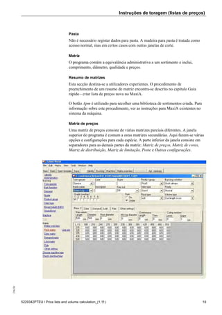 Instruções de toragem (listas de preços)256234
5229342PTEU / Price lists and volume calculation_(1.11) 19
Pasta
Não é necessário registar dados para pasta. A madeira para pasta é tratada como
acesso normal, mas em certos casos com outras janelas de corte.
Matriz
O programa contém a equivalência administrativa a um sortimento e inclui,
comprimento, diâmetro, qualidade e preços.
Resumo de matrizes
Esta secção destina-se a utilizadores experientes. O procedimento de
preenchimento de um resumo de matriz encontra-se descrito no capítulo Guia
rápido - criar lista de preços nova no MaxiA.
O botão Apm é utilizado para recolher uma biblioteca de sortimentos criada. Para
informação sobre este procedimento, ver as instruções para MaxiA existentes no
sistema da máquina.
Matriz de preços
Uma matriz de preços consiste de várias matrizes parciais diferentes. A janela
superior do programa é comum a estas matrizes secundárias. Aqui fazem-se várias
opções e configurações para cada espécie. A parte inferior da janela consiste em
separadores para as demais partes da matriz: Matriz de preços, Matriz de cores,
Matriz de distribuição, Matriz de limitação, Poste e Outras configurações.
 