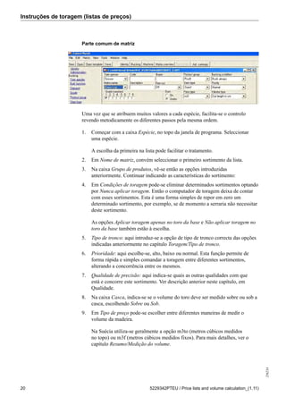 Instruções de toragem (listas de preços)
256234
20 5229342PTEU / Price lists and volume calculation_(1.11)
Parte comum de matriz
Uma vez que se atribuem muitos valores a cada espécie, facilita-se o controlo
revendo metodicamente os diferentes passos pela mesma ordem.
1. Começar com a caixa Espécie, no topo da janela de programa. Seleccionar
uma espécie.
A escolha da primeira na lista pode facilitar o tratamento.
2. Em Nome de matriz, convém seleccionar o primeiro sortimento da lista.
3. Na caixa Grupo de produtos, vê-se então as opções introduzidas
anteriormente. Continuar indicando as características do sortimento:
4. Em Condições de toragem pode-se eliminar determinados sortimentos optando
por Nunca aplicar toragem. Então o computador de toragem deixa de contar
com esses sortimentos. Esta é uma forma simples de repor em zero um
determinado sortimento, por exemplo, se de momento a serraria não necessitar
deste sortimento.
As opções Aplicar toragem apenas no toro da base e Não aplicar toragem no
toro da base também estão à escolha.
5. Tipo de tronco: aqui introduz-se a opção de tipo de tronco correcta das opções
indicadas anteriormente no capítulo Toragem/Tipo de tronco.
6. Prioridade: aqui escolhe-se, alto, baixo ou normal. Esta função permite de
forma rápida e simples comandar a toragem entre diferentes sortimentos,
alterando a concorrência entre os mesmos.
7. Qualidade de precisão: aqui indica-se quais as outras qualidades com que
está e concorre este sortimento. Ver descrição anterior neste capítulo, em
Qualidade.
8. Na caixa Casca, indica-se se o volume do toro deve ser medido sobre ou sob a
casca, escolhendo Sobre ou Sob.
9. Em Tipo de preço pode-se escolher entre diferentes maneiras de medir o
volume da madeira.
Na Suécia utiliza-se geralmente a opção m3to (metros cúbicos medidos
no topo) ou m3f (metros cúbicos medidos fixos). Para mais detalhes, ver o
capítulo Resumo/Medição do volume.
 