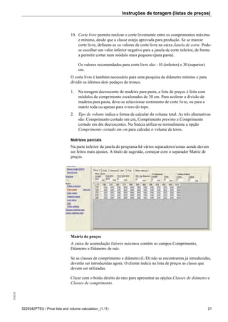Instruções de toragem (listas de preços)256234
5229342PTEU / Price lists and volume calculation_(1.11) 21
10. Corte livre permite realizar o corte livremente entre os comprimentos máximo
e mínimo, desde que a classe esteja aprovada para produção. Se se marcar
corte livre, definem-se os valores de corte livre na caixa Janela de corte. Pode-
se escolher um valor inferior negativo para a janela de corte inferior, de forma
a permitir cortar num módulo mais pequeno (para pasta).
Os valores recomendados para corte livre são: -10 (inferior) e 30 (superior)
cm.
O corte livre é também necessário para uma pesquisa de diâmetro mínimo e para
dividir os últimos dois pedaços de tronco.
1. Na toragem decrescente de madeira para pasta, a lista de preços é feita com
módulos de comprimento escalonados de 30 cm. Para acelerar a divisão de
madeira para pasta, deve-se seleccionar sortimento de corte livre, ou para a
matriz toda ou apenas para o toro do topo.
2. Tipo de volume indica a forma de calcular do volume total. As três alternativas
são: Comprimento cortado em cm, Comprimento previsto e Comprimento
cortado em dm decrescentes. Na Suécia utiliza-se normalmente a opção
Comprimento cortado em cm para calcular o volume de toros.
Matrizes parciais
Na parte inferior da janela do programa há vários separadores/zonas aonde devem
ser feitos mais ajustes. A título de sugestão, começar com o separador Matriz de
preços.
Matriz de preços
A caixa de acumulação Valores máximos contém os campos Comprimento,
Diâmetro e Diâmetro de raiz.
Se as classes de comprimento e diâmetro (L/D) não se encontrarem já introduzidas,
deverão ser introduzidas agora. O cliente indica na lista de preços as classe que
devem ser utilizadas.
Clicar com o botão direito do rato para apresentar as opções Classes de diâmetro e
Classes de comprimento.
 