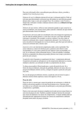 Instruções de toragem (listas de preços)
256234
22 5229342PTEU / Price lists and volume calculation_(1.11)
Para mais informação sobre o procedimento para adicionar valores, consultar o
capítulo Criar lista de preços nova.
Diâmetro de raiz é o diâmetro máximo de raiz que o sortimento pode ter. Pode ser
relevante para determinados sortimentos que não podem ter uma diferença grande
demais entre o topo e a raiz; por exemplo Poste. Se se indicar o valor 0 (zero), a
função não é utilizada. Contudo o diâmetro máximo refere-se ao diâmetro de topo
máximo do toro.
Diâmetro de topo mínimo, utiliza-se num sortimento quando se quer conservar as
classes de diâmetro, mas mesmo assim, poder controlar o diâmetro de topo mínimo
para determinadas classes de diâmetro.
Comprimento adicional, pode ser considerado como uma margem de segurança no
caso da roda de medição patinar e o corte fazer com que o toro fique demasiado
curto para o sortimento. Por exemplo, se estiver o número 2 na caixa, todas as
classes do sortimento têm o mesmo comprimento adicional: 2 cm. Se houver na
caixa um ponto de interrogação em vez de um número, quer dizer que nem todas as
classes do sortimento têm o mesmo valor.
Janela de corte é um intervalo de comprimento onde o corte é permitido. Nas
caixas indicam-se valores de referência para a janela de corte inferior (valor
recomendado, 0-2 cm) e para a janela de corte superior (valor recomendado, 4-5
cm). Se se indicarem valores demasiado baixos, o ritmo de trabalho é retardado
devido ao computador da cabeça processadora demorar mais tempo a encontrar o
ponto de corte correcto.
A janela de corte é baseada no comprimento da classe + comprimento adicional.
A janela de corte pode ser utilizada em vez do comprimento adicional se a mesma
medição se destinar a ser utilizada em todos os comprimentos de classe.
A cabeça processadora é direccionada para o centro da janela de corte. Se o
limite de classe de diâmetro, alteração de qualidade, diâmetro de ramos sãos ou a
pesquisa de diâmetro mínimo ocorrer, a toragem irá ajustar a janela de corte para
este corte.
No caso de pesquisa de diâmetro mínimo, a janela de corte irá mover-se para o
diâmetro mínimo (limite superior) e nunca será superior a 10 cm.
Preço de série
Preço de série é o mesmo que o preço de partida de um sortimento e é obtido do
cliente ou da serraria quando se cria uma lista de preços nova. Funciona como
um índice ao ser utilizado como ponto de partida para a conversão para diferentes
comprimentos e qualidades.
Pode-se criar uma matriz de preços completa escrevendo um novo preço básico ou
uma lista de preços de série. Também se podem introduzir factores de correcção
(por classes de diâmetro e/ou classes de comprimento). A função também pode ser
utilizada para pôr suplementos de preço nas classes de comprimento e diâmetro
desejadas numa matriz de preços existente.
 