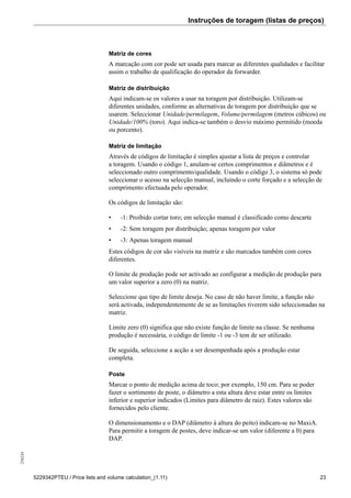 Instruções de toragem (listas de preços)256234
5229342PTEU / Price lists and volume calculation_(1.11) 23
Matriz de cores
A marcação com cor pode ser usada para marcar as diferentes qualidades e facilitar
assim o trabalho de qualificação do operador da forwarder.
Matriz de distribuição
Aqui indicam-se os valores a usar na toragem por distribuição. Utilizam-se
diferentes unidades, conforme as alternativas de toragem por distribuição que se
usarem. Seleccionar Unidade/permilagem, Volume/permilagem (metros cúbicos) ou
Unidade/100% (toro). Aqui indica-se também o desvio máximo permitido (moeda
ou porcento).
Matriz de limitação
Através de códigos de limitação é simples ajustar a lista de preços e controlar
a toragem. Usando o código 1, anulam-se certos comprimentos e diâmetros e é
seleccionado outro comprimento/qualidade. Usando o código 3, o sistema só pode
seleccionar o acesso na selecção manual, incluindo o corte forçado e a selecção de
comprimento efectuada pelo operador.
Os códigos de limitação são:
• -1: Proibido cortar toro; em selecção manual é classificado como descarte
• -2: Sem toragem por distribuição; apenas toragem por valor
• -3: Apenas toragem manual
Estes códigos de cor são visíveis na matriz e são marcados também com cores
diferentes.
O limite de produção pode ser activado ao configurar a medição de produção para
um valor superior a zero (0) na matriz.
Seleccione que tipo de limite deseja. No caso de não haver limite, a função não
será activada, independentemente de se as limitações tiverem sido seleccionadas na
matriz.
Limite zero (0) significa que não existe função de limite na classe. Se nenhuma
produção é necessária, o código de limite -1 ou -3 tem de ser utilizado.
De seguida, seleccione a acção a ser desempenhada após a produção estar
completa.
Poste
Marcar o ponto de medição acima de toco; por exemplo, 150 cm. Para se poder
fazer o sortimento de poste, o diâmetro a esta altura deve estar entre os limites
inferior e superior indicados (Limites para diâmetro de raiz). Estes valores são
fornecidos pelo cliente.
O dimensionamento e o DAP (diâmetro à altura do peito) indicam-se no MaxiA.
Para permitir a toragem de postes, deve indicar-se um valor (diferente a 0) para
DAP.
 