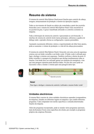 Resumo do sistema256226
5229342PTEU / System overview Head_(1.18) 3
Resumo do sistema
O sistema de controlo MaxiXplorer Head possui funções para controlo da cabeça,
toragem, armazenamento de produção e monitor de operações (opção).
Todos os movimentos de função na cabeça são controlados a partir dos joysticks
fornecidos com o sistema de controlo MaxiXplorer Head. Estas encontram-se
no joystick da grua. A grua é manobrada utilizando os controlos existentes na
máquina.
Toda a informação do sistema de controlo é apresentada no ecrã fornecido. A
interface do sistema de controlo inclui menus principais, submenus e quadros de
diálogo onde o operador efectua as configurações e ajustes pretendidos.
Ajustando exactamente diferentes valores e experimentando até obter bons ajustes,
pode-se aumentar o volume de produção e a vida útil da cabeça processadora.
O sistema de controlo MaxiXplorer Head é fornecido com uma caixa de segurança
externa com um botão vermelho e um botão verde. O botão verde é utilizado para
ligar e desligar o sistema com segurança. Também confirma o alarme da porta. O
botão vermelho é a paragem de emergência que desliga imediatamente todas as
funções. Este botão deve ser utilizado apenas em situações de emergência, visto
que uma paragem repentina pode danificar dados. No pior dos casos pode ser
necessário voltar a instalar o sistema após uma paragem deste tipo.
Operador presente
Nota!
Para ligar e desligar o sistema de controlo é utilizado o mesmo botão verde!
Unidades electrónicas
O sistema Maxi consiste de várias unidades electrónicas separadas (computadores
de máquina), situadas em diferentes lugares na máquina e que contêm diferentes
programas. Cada computador tem tarefas específicas e comanda determinadas
funções da máquina.
Além dos programas incorporados, pode-se instalar vários programas opcionais,
tanto da Komatsu Forest como específicos do cliente; por exemplo os programas
próprios das empresas florestais.
 