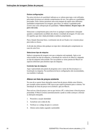 Instruções de toragem (listas de preços)
256234
24 5229342PTEU / Price lists and volume calculation_(1.11)
Outras configurações
Na caixa tolerância de qualidade indicam-se os valores para topo e raiz utilizados
pela matriz de preços ao calcular comprimentos de toro. Isto aplica-se a qualidades
precisadas. Estes valores permitem uma certa margem de opção entre diferentes
qualidades/comprimentos de toragem, quer dizer, ao indicar a qualidade pode
ocorrer uma certa sobreposição de qualidades. Valores básicos: 20 para topo e 20
para raiz (cm).
Seleccione o comprimento para corte livre se qualquer comprimento é desejado
quando o comprimento escolhido não afectar o resultado da toragem. O valor zero
(0) significa que não é dada prioridade a nenhum comprimento.
Para a função funcionar bem, o sortimento tem de ser fixado e ter o mesmo preço
para todas as classes.
A divisão dos últimos dois pedaços no topo não é afectada pelo comprimento no
caso de corte livre.
Seleccionar tipo de máquina
Indicar o programa de toragem com que a máquina está equipada. Após se ter
seleccionado um tipo de máquina, a introdução de variáveis no MaxiA é adaptada
ao tipo de máquina seleccionado. Por isso podem as várias janelas do MaxiA ter
aspectos diferentes para distintos tipos de máquina.
Controlar tipo de máquina
Aqui é apresentada uma janela de programa com o nome da lista de preços e a
localização na máquina. Na ocorrência de haver configurações não recomendadas,
isso também é indicado.
Alterar em lista de preços existente
No caso de se querer fazer alterações numa lista de preços obtida como ficheiro,
por exemplo numa memória USB, tem-se que copiá-lo primeiro para o sistema. Ver
Introdução de listas de preços nova (ficheiro .apt) em MaxiA.
Para activar a lista de preços, tem-se que iniciar o PC e seleccionar a lista de preços
pretendida. O MaxiA arranca automaticamente e pode-se então começar a efectuar
as alterações desejadas.
1. Preencher a secção identidade
2. Actualizar com a data do dia
3. Verificar se o código do país é o correcto
4. Alterar outros dados segundo o pretendido
 