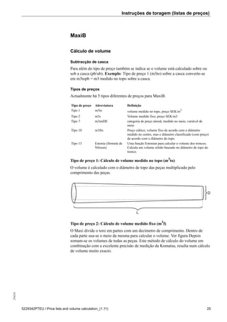 Instruções de toragem (listas de preços)256234
5229342PTEU / Price lists and volume calculation_(1.11) 25
MaxiB
Cálculo de volume
Subtracção de casca
Para além do tipo de preço também se indica se o volume está calculado sobre ou
sob a casca (pb/ub). Exemplo: Tipo de preço 1 (m3to) sobre a casca converte-se
em m3topb = m3 medido no topo sobre a casca.
Tipos de preços
Actualmente há 5 tipos diferentes de preços para MaxiB.
Tipo de preço Abreviatura Definição
Tipo 1 m3to volume medido no topo, preço SEK/m3
Tipo 2 m3s Volume medido fixo, preço SEK/m3
Tipo 7 m3miDE categoria de preço alemã, medido no meio, variável de
meio
Tipo 10 m3fm Preço cúbico, volume fixo de acordo com o diâmetro
medido no centro, mas o diâmetro classificado (com preço)
de acordo com o diâmetro do topo.
Tipo 13 Estonia (fórmula de
Nilsson)
Uma função Estonian para calcular o volume dos troncos.
Calcula um volume sólido baseado no diâmetro de topo do
tronco.
Tipo de preço 1: Cálculo de volume medido no topo (m3
to)
O volume é calculado com o diâmetro de topo das peças multiplicado pelo
comprimento das peças.
L
D
Tipo de preço 2: Cálculo de volume medido fixo (m3
f)
O Maxi divide o toro em partes com um decímetro de comprimento. Dentro de
cada parte usa-se o meio da mesma para calcular o volume. Ver figura Depois
somam-se os volumes de todas as peças. Este método de cálculo do volume em
combinação com a excelente precisão de medição da Komatsu, resulta num cálculo
de volume muito exacto.
 