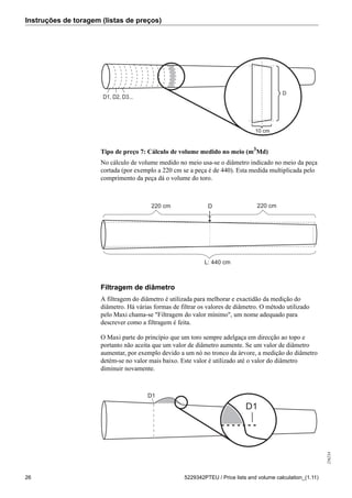 Instruções de toragem (listas de preços)
256234
26 5229342PTEU / Price lists and volume calculation_(1.11)
D1, D2, D3...
D
10 cm
Tipo de preço 7: Cálculo de volume medido no meio (m3
Md)
No cálculo de volume medido no meio usa-se o diâmetro indicado no meio da peça
cortada (por exemplo a 220 cm se a peça é de 440). Esta medida multiplicada pelo
comprimento da peça dá o volume do toro.
220 cm220 cm
L: 440 cm
D
Filtragem de diâmetro
A filtragem do diâmetro é utilizada para melhorar e exactidão da medição do
diâmetro. Há várias formas de filtrar os valores de diâmetro. O método utilizado
pelo Maxi chama-se "Filtragem do valor mínimo", um nome adequado para
descrever como a filtragem é feita.
O Maxi parte do princípio que um toro sempre adelgaça em direcção ao topo e
portanto não aceita que um valor de diâmetro aumente. Se um valor de diâmetro
aumentar, por exemplo devido a um nó no tronco da árvore, a medição do diâmetro
detém-se no valor mais baixo. Este valor é utilizado até o valor do diâmetro
diminuir novamente.
D1
D1
 