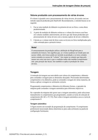Instruções de toragem (listas de preços)256234
5229342PTEU / Price lists and volume calculation_(1.11) 27
Volume produzido com processamento de várias árvores
O volume é ajustado com o processamento de várias árvores, de acordo com um
método especial produzido pela StanForD. Resumidamente, o método baseia-se no
seguinte:
1. Faz-se uma medição do diâmetro na primeira árvore no feixe, a uma altura
predeterminada.
2. A partir da medição do diâmetro estima-se o volume dos troncos com base
em volumes medidos anteriormente, de toros que não foram produzidos por
processamento de várias árvores com a mesma espécie de árvore e diâmetro.
3. Calcula-se o volume total do feixe como as árvores no feixe multiplicadas pelo
valor estimado para o primeiro tronco.
Nota!
O armazenamento da produção utiliza a definição de SkogForsk para a
somatória de troncos. Isto significa que, se o tronco pudesse ser torado para um
acesso válido, este tronco podia ser incluído na produção e os toros cortados
serem contados no acesso de "volume". Isto requer no entanto que haja pelo
menos um corte (um toro) e que a condição tenha sido medida (comprimento
mín. para posição das facas). Isto também se aplica à produção de várias
árvores.
Toragem
A instrução de toragem usa uma tabela com valores de comprimento e diâmetro
para comandar a toragem para as dimensões desejadas. Priorizando determinados
comprimentos e/ou diâmetros, pode-se comandar a toragem de várias maneiras, de
forma a aplicar a toragem no sortimento correcto.
Programando comprimentos e diâmetros de diferentes formas, o operador da
máquina pode comandar a toragem automática para diferentes objectivos.
Se o operador da máquina não quiser usar a toragem automática, pode seleccionar
manualmente os comprimentos que programados, usando as teclas de selecção de
comprimento (K1-K3 e T1-T4). Para voltar à toragem automática usa-se a tecla de
comprimento 8.
Toragem automática
A figura mostra um exemplo de programação de comprimento. O comprimento
preferencial mencionado abaixo determina-se para cada sortimento na janela de
configuração Sortimento.
 