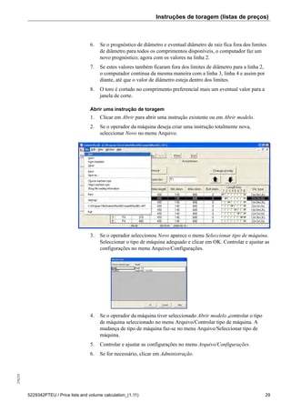 Instruções de toragem (listas de preços)256234
5229342PTEU / Price lists and volume calculation_(1.11) 29
6. Se o prognóstico de diâmetro e eventual diâmetro de raiz fica fora dos limites
de diâmetro para todos os comprimentos disponíveis, o computador faz um
novo prognóstico; agora com os valores na linha 2.
7. Se estes valores também ficaram fora dos limites de diâmetro para a linha 2,
o computador continua da mesma maneira com a linha 3, linha 4 e assim por
diante, até que o valor de diâmetro esteja dentro dos limites.
8. O toro é cortado no comprimento preferencial mais um eventual valor para a
janela de corte.
Abrir uma instrução de toragem
1. Clicar em Abrir para abrir uma instrução existente ou em Abrir modelo.
2. Se o operador da máquina deseja criar uma instrução totalmente nova,
seleccionar Novo no menu Arquivo.
3. Se o operador seleccionou Novo aparece o menu Seleccionar tipo de máquina.
Seleccionar o tipo de máquina adequado e clicar em OK. Controlar e ajustar as
configurações no menu Arquivo/Configurações.
4. Se o operador da máquina tiver seleccionado Abrir modelo ,controlar o tipo
de máquina seleccionado no menu Arquivo/Controlar tipo de máquina. A
mudança de tipo de máquina faz-se no menu Arquivo/Seleccionar tipo de
máquina.
5. Controlar e ajustar as configurações no menu Arquivo/Configurações.
6. Se for necessário, clicar em Administração.
 
