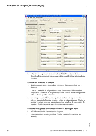 Instruções de toragem (listas de preços)
256234
30 5229342PTEU / Price lists and volume calculation_(1.11)
7. Seleccionar o separador Administração ou HKS. Preencher os dados de
identificação e outras informações necessárias para identificar a instrução de
toragem.
Guardar uma instrução de toragem
1. O ficheiro de toragem é guardado se o operador da máquina clicar em
Guardar ...
2. ... ou se o operador da máquina seleccionar Guardar ou Fechar no menu
Arquivo. Se o operador da máquina seleccionar Fechar, recebe uma pergunta
sobre se deseja guardar o ficheiro.
3. Antes de guardar o ficheiro, o computador verifica se há algum conflito
entre os dados do ficheiro de toragem e o tipo de máquina a que o ficheiro se
destina. Eventuais erros são apresentados como uma lista de erros. Antes de
guardar o ficheiro, controlar e corrigir os erros apresentados.
Guardar a instrução de toragem como instrução de toragem nova:
4. Seleccionar Guardar como no menu Arquivo.
5. Escrever um novo nome e guardar o ficheiro com o método normal do
Windows.
 