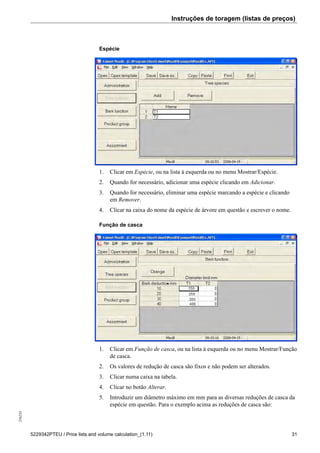 Instruções de toragem (listas de preços)256234
5229342PTEU / Price lists and volume calculation_(1.11) 31
Espécie
1. Clicar em Espécie, ou na lista à esquerda ou no menu Mostrar/Espécie.
2. Quando for necessário, adicionar uma espécie clicando em Adicionar.
3. Quando for necessário, eliminar uma espécie marcando a espécie e clicando
em Remover.
4. Clicar na caixa do nome da espécie de árvore em questão e escrever o nome.
Função de casca
1. Clicar em Função de casca, ou na lista à esquerda ou no menu Mostrar/Função
de casca.
2. Os valores de redução de casca são fixos e não podem ser alterados.
3. Clicar numa caixa na tabela.
4. Clicar no botão Alterar.
5. Introduzir um diâmetro máximo em mm para as diversas reduções de casca da
espécie em questão. Para o exemplo acima as reduções de casca são:
 
