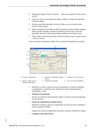 Instruções de toragem (listas de preços)256234
5229342PTEU / Price lists and volume calculation_(1.11) 33
3. Seleccionar espécie: Clicar em Espécie... . Seleccionar espécie na lista e clicar
em OK.
4. Clicar em Adicionar para adicionar linhas na tabela. As linhas são colocadas
no final da tabela.
5. Eliminar uma linha marcando-a (clicar na linha ou usar as teclas de seta).
Clicar no botão Apagar.
6. Alterar a posição de uma linha na tabela da seguinte maneira: Marcar qualquer
linha à escolha clicando na mesma ou usando as teclas de seta. Clicar em
prioridade. Deslocar a linha seleccionada na tabela com as teclas de seta.
7. Alterar dados numa linha marcando-a (clicar na linha ou usar as teclas de seta)
e clicar em Alterar.
Uma nova janela de programa é aberta. Faça as alterações desejadas nessa janela.
1 Sortimento [Assortment] 2 Classes de comprimento [Length
classes]
3 Configurar activo [Set active]
4 Diâmetro, Diam. de raiz
[Diameter, Butt diam]
5 Comprimento [Length] 6 Activo (permitido) [Enabled]
1. Introduzir ou alterar o nome do acesso [Assortment], os valores de diâmetro
e comprimento e a janela de corte clicando nas caixas correspondentes e
introduzindo o valor.
• Sortimento [Assortment]
Iniciar com Sortimento [Assortment] e indicar o nome de sortimento desejado
na caixa de texto.
• Classes de comprimento [Length classes]
Introduzir ou alterar a classe de comprimento ao clicar nas caixas, introduzir o
valor e pressionar ENTER.
Apagar uma classe de comprimento marcando a mesma e clicando em Apagar.
• Configurar activo [Set active]
 