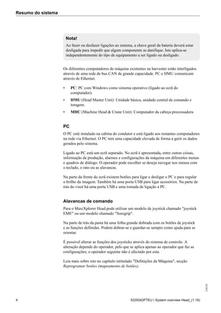 Resumo do sistema
256226
4 5229342PTEU / System overview Head_(1.18)
Nota!
Ao fazer ou desfazer ligações ao sistema, a chave geral da bateria deverá estar
desligada para impedir que algum componente se danifique. Isto aplica-se
independentemente do tipo de equipamento a ser ligado ou desligado.
Os diferentes computadores de máquina existentes na harvester estão interligados
através de uma rede de bus CAN de grande capacidade. PC e HMU comunicam
através de Ethernet.
• PC: PC com Windows como sistema operativo (ligado ao ecrã do
computador).
• HMU (Head Master Unit): Unidade básica, unidade central de comando e
toragem.
• MHC (Machine Head & Crane Unit): Computador da cabeça processadora
PC
O PC está instalado na cabina do condutor e está ligado aos restantes computadores
na rede via Ethernet. O PC tem uma capacidade elevada de forma a gerir os dados
gerados pelo sistema.
Ligado ao PC está um ecrã separado. No ecrã é apresentada, entre outras coisas,
informação de produção, alarmes e configurações da máquina em diferentes menus
e quadros de diálogo. O operador pode escolher se deseja navegar nos menus com
o teclado, o rato ou as alavancas.
Na parte da frente do ecrã existem botões para ligar e desligar o PC e para regular
o brilho da imagem. Também há uma porta USB para ligar acessórios. Na parte de
trás do visor há uma porta USB e uma tomada de ligação a PC.
Alavancas de comando
Para o MaxiXplorer Head pode utilizar um modelo de joystick chamado "joystick
EME" ou um modelo chamado "Suregrip".
Na parte de trás da pasta há uma folha grande dobrada com os botões de joystick
e as funções definidas. Podem dobrar-se e guardar-se sempre como ajuda para se
orientar.
É possível alterar as funções dos joysticks através do sistema de controlo. A
alteração depende do operador, pelo que se aplica apenas ao operador que faz as
configurações; o operador seguinte não é afectado por esta.
Leia mais sobre isto no capítulo intitulado "Definições da Máquina", secção
Reprogramar botões (mapeamento de botões).
 