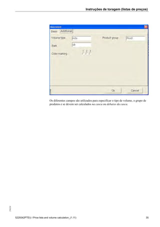 Instruções de toragem (listas de preços)256234
5229342PTEU / Price lists and volume calculation_(1.11) 35
135998
Os diferentes campos são utilizados para especificar o tipo de volume, o grupo de
produtos e se devem ser calculados na casca ou debaixo da casca.
 