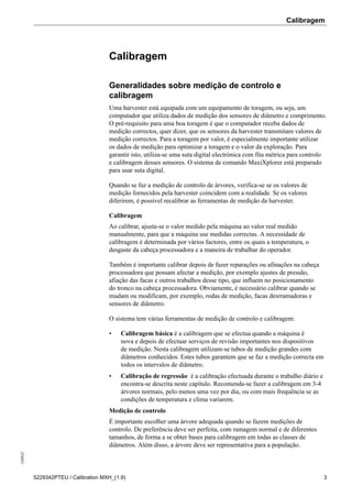 Calibragem248842
5229342PTEU / Calibration MXH_(1.9) 3
Calibragem
Generalidades sobre medição de controlo e
calibragem
Uma harvester está equipada com um equipamento de toragem, ou seja, um
computador que utiliza dados de medição dos sensores de diâmetro e comprimento.
O pré-requisito para uma boa toragem é que o computador receba dados de
medição correctos, quer dizer, que os sensores da harvester transmitam valores de
medição correctos. Para a toragem por valor, é especialmente importante utilizar
os dados de medição para optimizar a toragem e o valor da exploração. Para
garantir isto, utiliza-se uma suta digital electrónica com fita métrica para controlo
e calibragem desses sensores. O sistema de comando MaxiXplorer está preparado
para usar suta digital.
Quando se faz a medição de controlo de árvores, verifica-se se os valores de
medição fornecidos pela harvester coincidem com a realidade. Se os valores
diferirem, é possível recalibrar as ferramentas de medição da harvester.
Calibragem
Ao calibrar, ajusta-se o valor medido pela máquina ao valor real medido
manualmente, para que a máquina use medidas correctas. A necessidade de
calibragem é determinada por vários factores, entre os quais a temperatura, o
desgaste da cabeça processadora e a maneira de trabalhar do operador.
Também é importante calibrar depois de fazer reparações ou afinações na cabeça
processadora que possam afectar a medição, por exemplo ajustes de pressão,
afiação das facas e outros trabalhos desse tipo, que influem no posicionamento
do tronco na cabeça processadora. Obviamente, é necessário calibrar quando se
mudam ou modificam, por exemplo, rodas de medição, facas desrramadoras e
sensores de diâmetro.
O sistema tem várias ferramentas de medição de controlo e calibragem:
• Calibragem básica é a calibragem que se efectua quando a máquina é
nova e depois de efectuar serviços de revisão importantes nos dispositivos
de medição. Nesta calibragem utilizam-se tubos de medição grandes com
diâmetros conhecidos. Estes tubos garantem que se faz a medição correcta em
todos os intervalos de diâmetro.
• Calibração de regressão é a calibração efectuada durante o trabalho diário e
encontra-se descrita neste capítulo. Recomenda-se fazer a calibragem em 3-4
árvores normais, pelo menos uma vez por dia, ou com mais frequência se as
condições de temperatura e clima variarem.
Medição de controlo
É importante escolher uma árvore adequada quando se fazem medições de
controlo. De preferência deve ser perfeita, com ramagem normal e de diferentes
tamanhos, de forma a se obter bases para calibragem em todas as classes de
diâmetros. Além disso, a árvore deve ser representativa para a população.
 