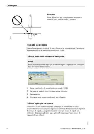Calibragem
248842
6 5229342PTEU / Calibration MXH_(1.9)
31177
Evitar lixo
Evitar deixar lixo, por exemplo ramos pequenos e
restos de casca, entre as hastes e o tronco.
Posição da espada
As configurações para a posição da barra fazem-se no grupo principal Calibragem,
a partir da selecção do menu Posição da barra [1290].
Calibrar posição de referência da espada
Nota!
Não é necessário calibrar a posição de referência para a espada se um "sensor de
duas fases" estiver seleccionado.
1. Entrar em Funções de teste Posição da espada [1292]
2. Carregar no botão Activar teste para activar o besoiro
3. Sair da cabine
4. Girar a caixa do sensor completa até soar o besoiro
Calibrar a posição da espada
Esta função só está disponível se após o arranque do computador da cabeça
processadora tiver sido detectado impulso de referência do transmissor de impulsos
da posição da espada. Aqui pode-se calibrar a posição exacta da espada em
milímetros desde a posição zero (a posição onde a espada corta um tronco da
espessura de um cabelo).
 