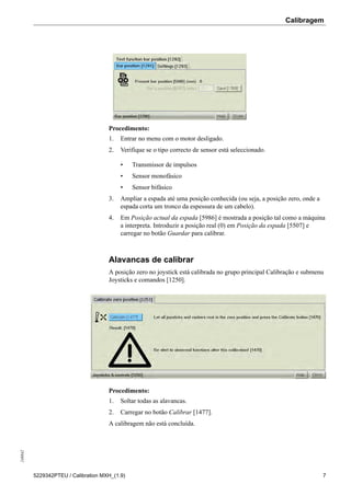 Calibragem248842
5229342PTEU / Calibration MXH_(1.9) 7
Procedimento:
1. Entrar no menu com o motor desligado.
2. Verifique se o tipo correcto de sensor está seleccionado.
• Transmissor de impulsos
• Sensor monofásico
• Sensor bifásico
3. Ampliar a espada até uma posição conhecida (ou seja, a posição zero, onde a
espada corta um tronco da espessura de um cabelo).
4. Em Posição actual da espada [5986] é mostrada a posição tal como a máquina
a interpreta. Introduzir a posição real (0) em Posição da espada [5507] e
carregar no botão Guardar para calibrar.
Alavancas de calibrar
A posição zero no joystick está calibrada no grupo principal Calibração e submenu
Joysticks e comandos [1250].
Procedimento:
1. Soltar todas as alavancas.
2. Carregar no botão Calibrar [1477].
A calibragem não está concluída.
 